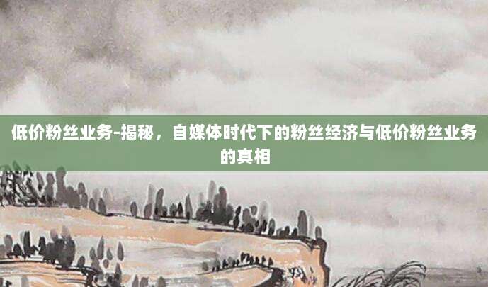 低价粉丝业务-揭秘，自媒体时代下的粉丝经济与低价粉丝业务的真相