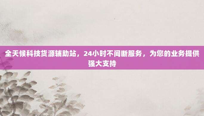 全天候科技货源辅助站，24小时不间断服务，为您的业务提供强大支持
