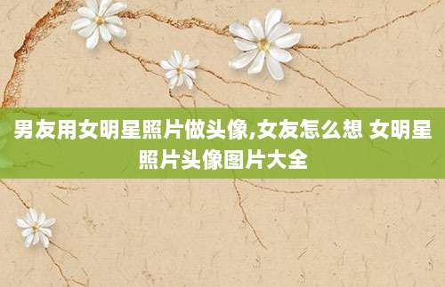 男友用女明星照片做头像,女友怎么想 女明星照片头像图片大全