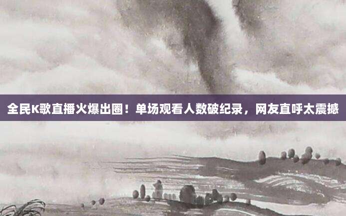 全民K歌直播火爆出圈！单场观看人数破纪录，网友直呼太震撼
