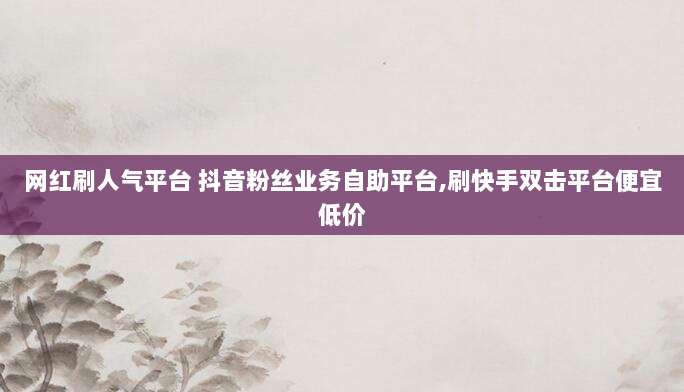 网红刷人气平台 抖音粉丝业务自助平台,刷快手双击平台便宜低价