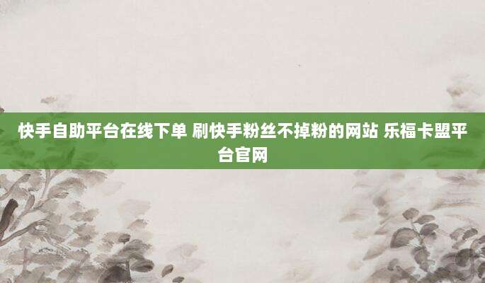 快手自助平台在线下单 刷快手粉丝不掉粉的网站 乐福卡盟平台官网
