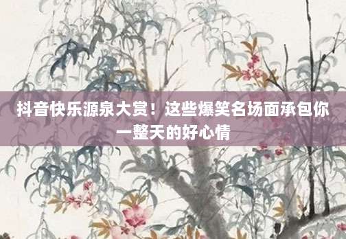 抖音快乐源泉大赏！这些爆笑名场面承包你一整天的好心情