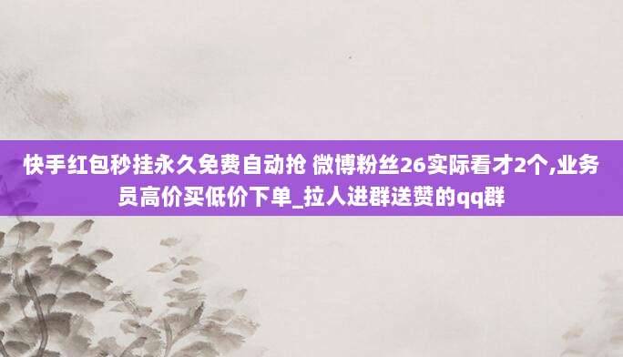 快手红包秒挂永久免费自动抢 微博粉丝26实际看才2个,业务员高价买低价下单_拉人进群送赞的qq群