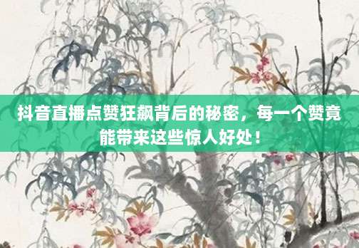 抖音直播点赞狂飙背后的秘密，每一个赞竟能带来这些惊人好处！