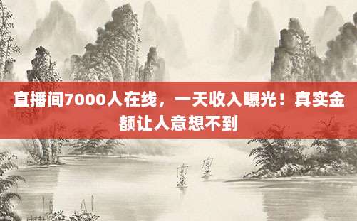 直播间7000人在线，一天收入曝光！真实金额让人意想不到