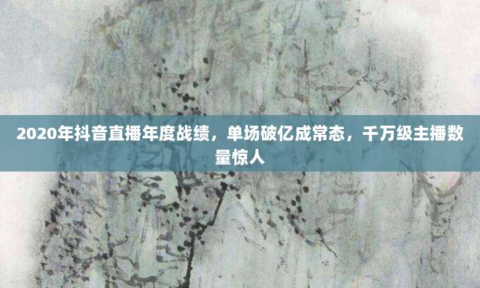 2020年抖音直播年度战绩，单场破亿成常态，千万级主播数量惊人