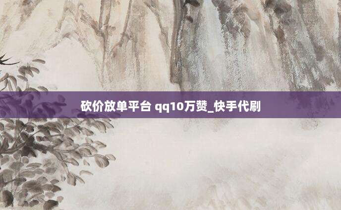 砍价放单平台 qq10万赞_快手代刷