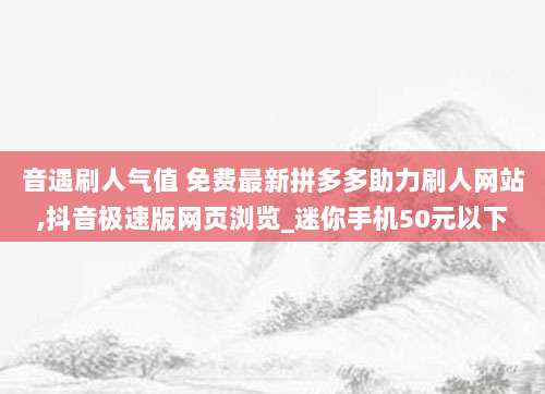 音遇刷人气值 免费最新拼多多助力刷人网站,抖音极速版网页浏览_迷你手机50元以下