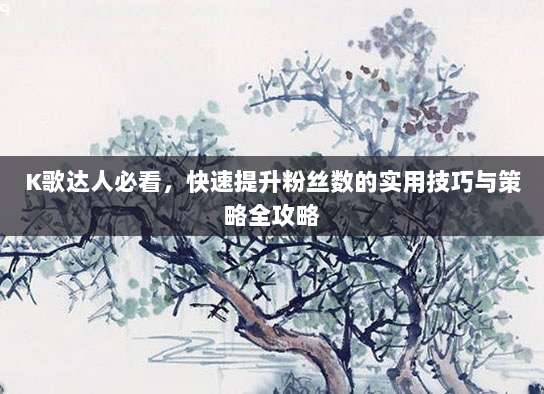 K歌达人必看，快速提升粉丝数的实用技巧与策略全攻略