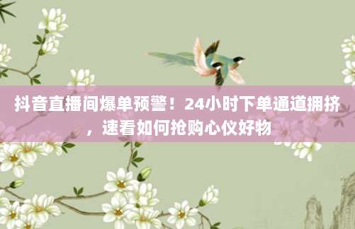 抖音直播间爆单预警！24小时下单通道拥挤，速看如何抢购心仪好物