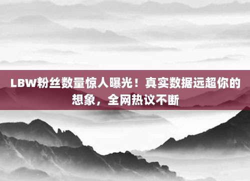 LBW粉丝数量惊人曝光！真实数据远超你的想象，全网热议不断