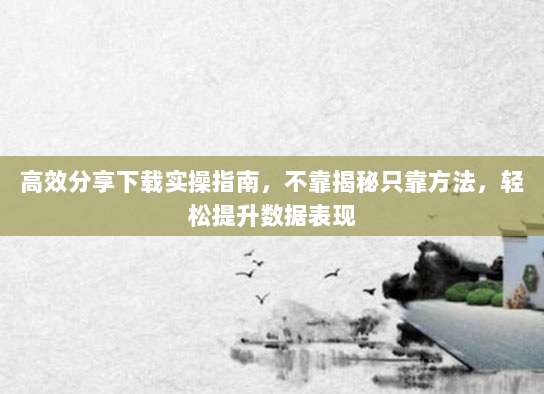 高效分享下载实操指南，不靠揭秘只靠方法，轻松提升数据表现