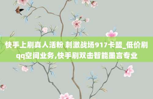 快手上刷真人活粉 刺激战场917卡盟_低价刷qq空间业务,快手刷双击智能墨言专业
