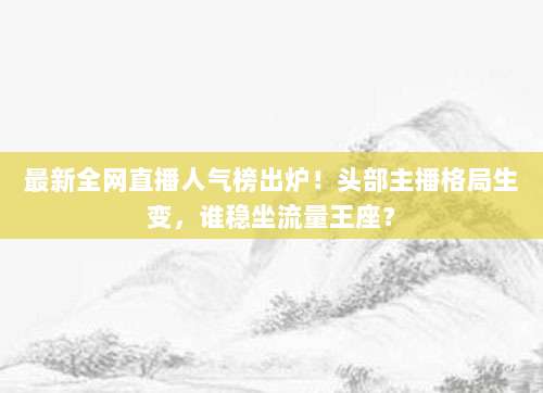 最新全网直播人气榜出炉！头部主播格局生变，谁稳坐流量王座？