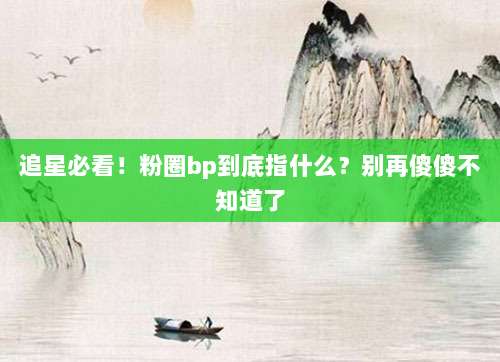 追星必看！粉圈bp到底指什么？别再傻傻不知道了
