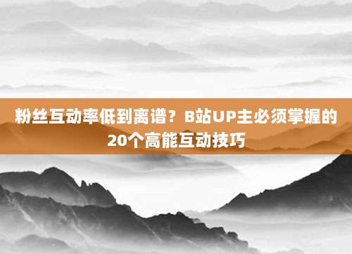粉丝互动率低到离谱？B站UP主必须掌握的20个高能互动技巧