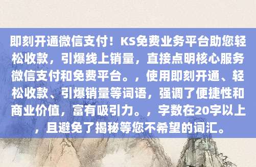 即刻开通微信支付！KS免费业务平台助您轻松收款，引爆线上销量，直接点明核心服务微信支付和免费平台。，使用即刻开通、轻松收款、引爆销量等词语，强调了便捷性和商业价值，富有吸引力。，字数在20字以上，且避免了揭秘等您不希望的词汇。