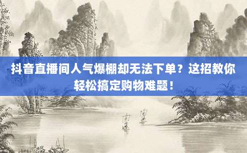 抖音直播间人气爆棚却无法下单？这招教你轻松搞定购物难题！