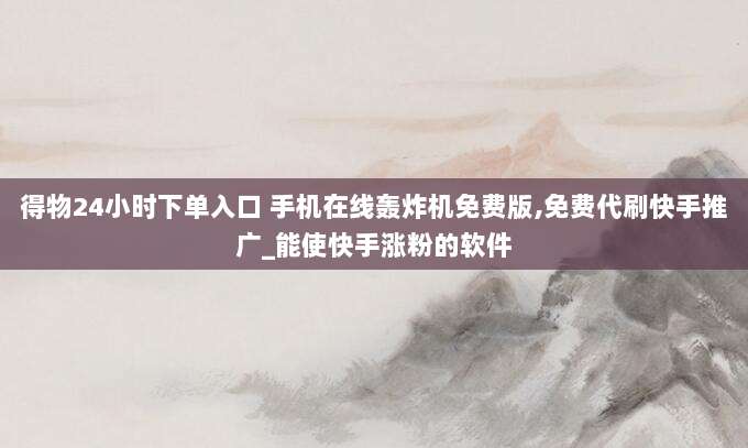 得物24小时下单入口 手机在线轰炸机免费版,免费代刷快手推广_能使快手涨粉的软件
